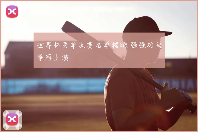 世界杯男单决赛名单揭晓 强强对话争冠上演