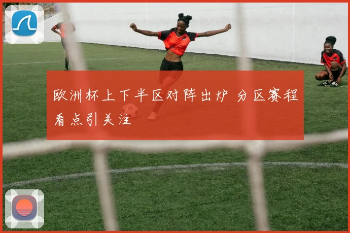 欧洲杯上下半区对阵出炉 分区赛程看点引关注