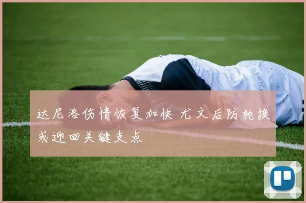 达尼洛伤情恢复加快 尤文后防轮换或迎回关键支点