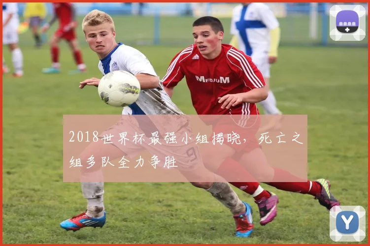 2018世界杯最强小组揭晓,死亡之组多队全力争胜