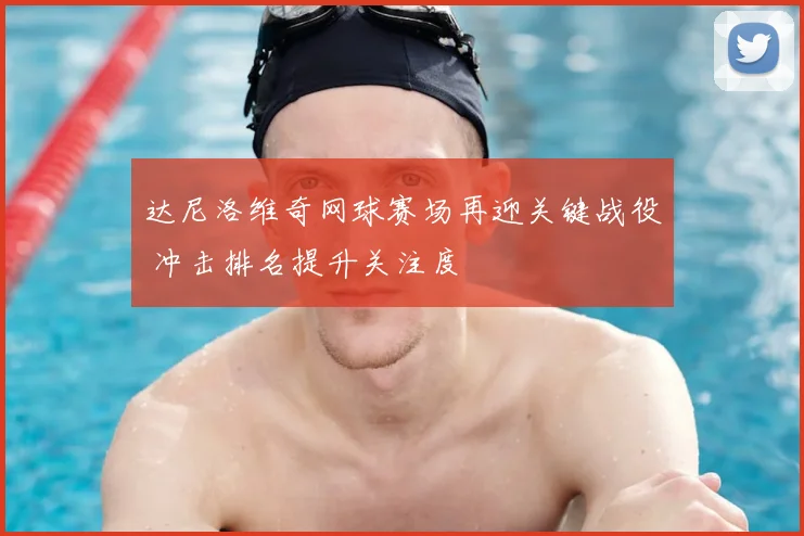 达尼洛维奇网球赛场再迎关键战役 冲击排名提升关注度