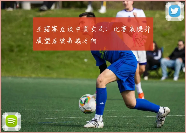 王霜赛后谈中国女足：比赛表现并展望后续备战方向
