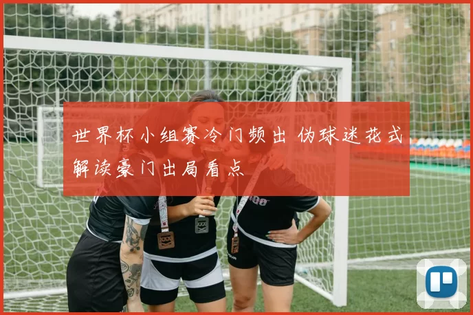 世界杯小组赛冷门频出 伪球迷花式解读豪门出局看点