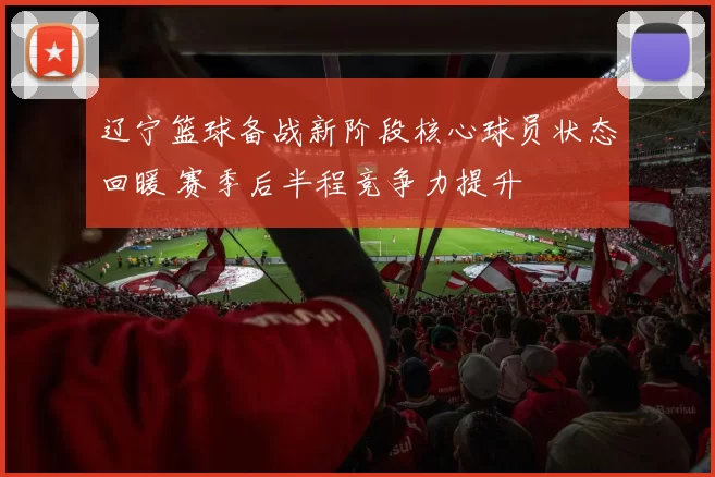 辽宁篮球备战新阶段核心球员状态回暖 赛季后半程竞争力提升