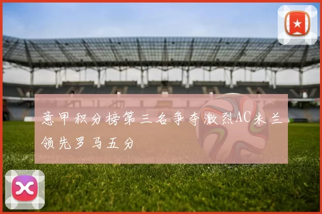 意甲积分榜第三名争夺激烈AC米兰领先罗马五分