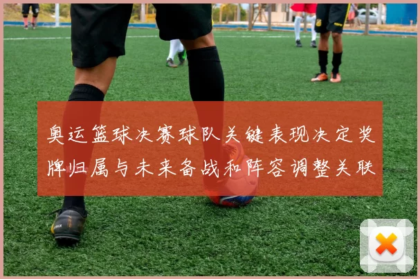 奥运篮球决赛球队关键表现决定奖牌归属与未来备战和阵容调整关联