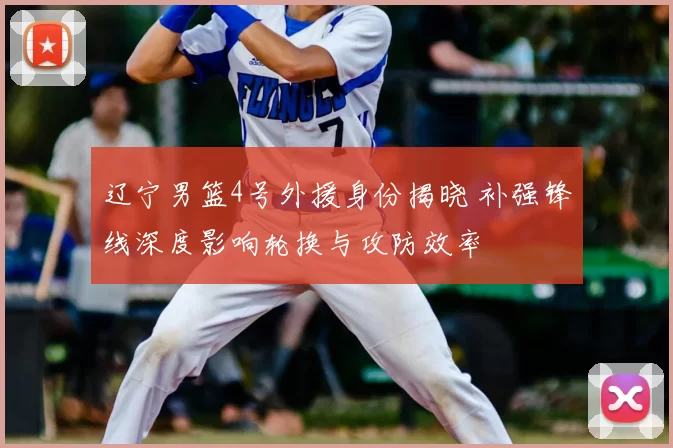 辽宁男篮4号外援身份揭晓 补强锋线深度影响轮换与攻防效率