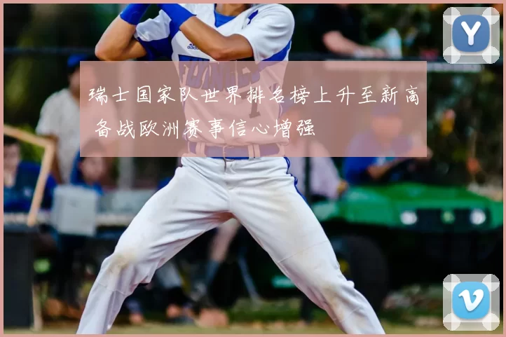 瑞士国家队世界排名榜上升至新高 备战欧洲赛事信心增强