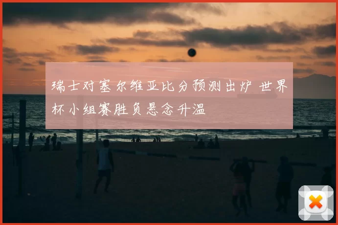 瑞士对塞尔维亚比分预测出炉 世界杯小组赛胜负悬念升温