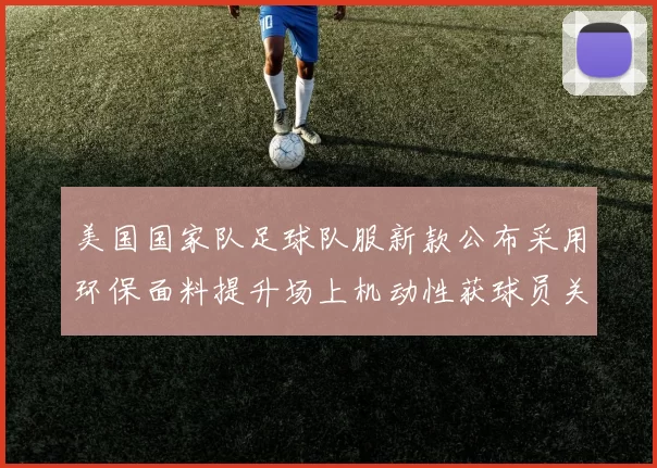 美国国家队足球队服新款公布采用环保面料提升场上机动性获球员关注