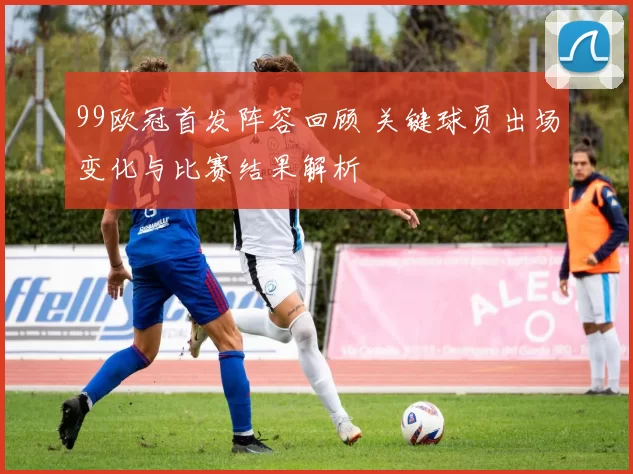 99欧冠首发阵容回顾 关键球员出场变化与比赛结果解析