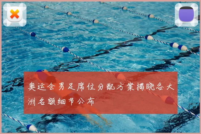 奥运会男足席位分配方案揭晓各大洲名额细节公布