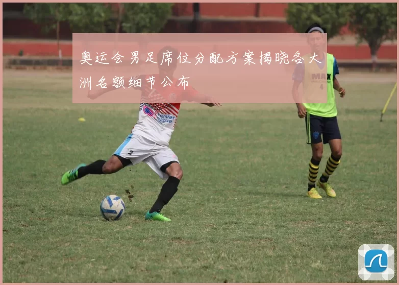 奥运会男足席位分配方案揭晓各大洲名额细节公布