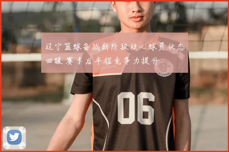 辽宁篮球备战新阶段核心球员状态回暖 赛季后半程竞争力提升