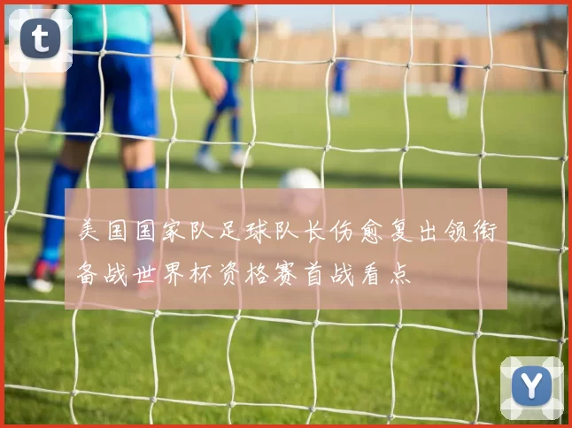 美国国家队足球队长伤愈复出领衔备战世界杯资格赛首战看点