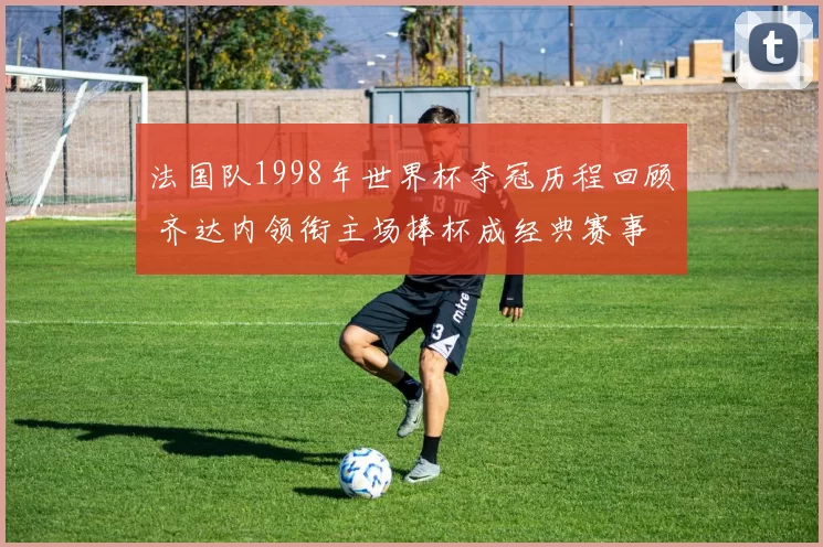法国队1998年世界杯夺冠历程回顾 齐达内领衔主场捧杯成经典赛事