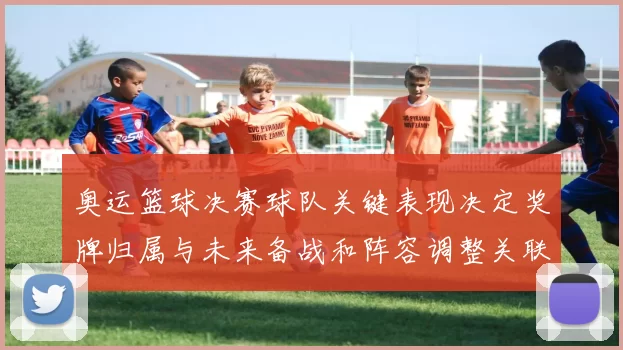 奥运篮球决赛球队关键表现决定奖牌归属与未来备战和阵容调整关联
