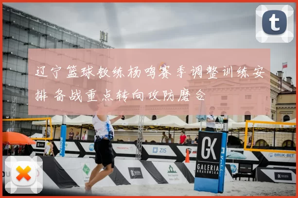 辽宁篮球教练杨鸣赛季调整训练安排 备战重点转向攻防磨合