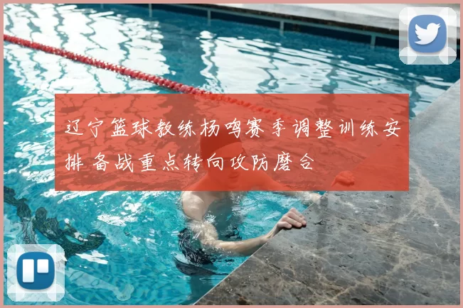 辽宁篮球教练杨鸣赛季调整训练安排 备战重点转向攻防磨合