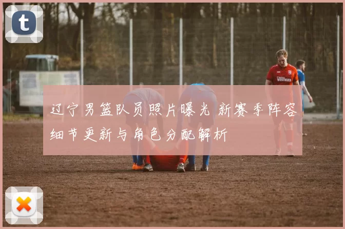 辽宁男篮队员照片曝光 新赛季阵容细节更新与角色分配解析