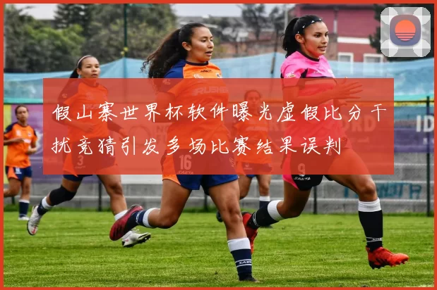 假山寨世界杯软件曝光虚假比分干扰竞猜引发多场比赛结果误判