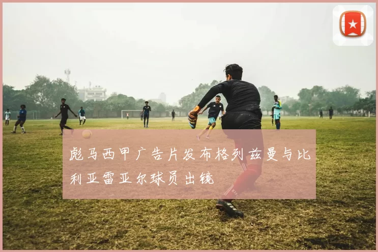 彪马西甲广告片发布格列兹曼与比利亚雷亚尔球员出镜