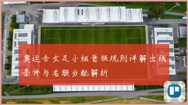 奥运会女足小组晋级规则详解出线条件与名额分配解析