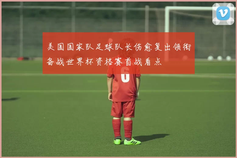 美国国家队足球队长伤愈复出领衔备战世界杯资格赛首战看点