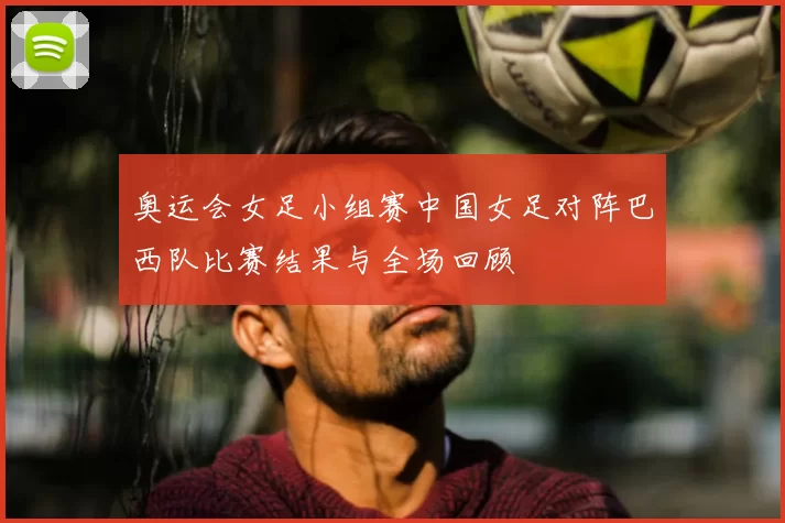 奥运会女足小组赛中国女足对阵巴西队比赛结果与全场回顾