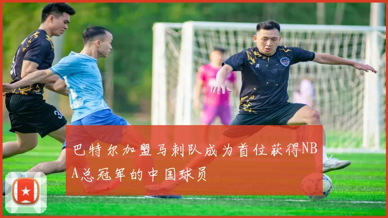 巴特尔加盟马刺队成为首位获得NBA总冠军的中国球员